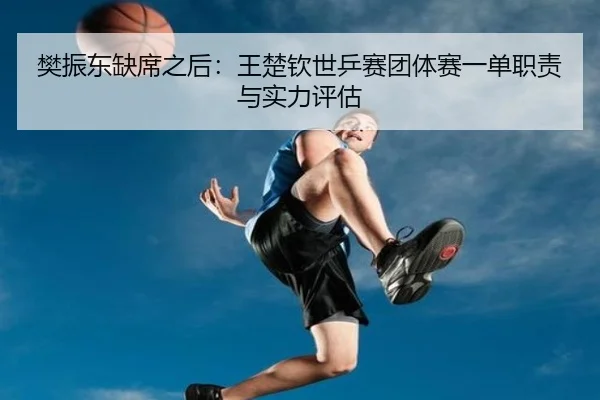 樊振东缺席之后：王楚钦世乒赛团体赛一单职责与实力评估